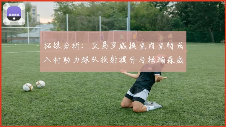 拓媒分析：交易罗威换克内克特或八村助力球队投射提升与杨瀚森成长