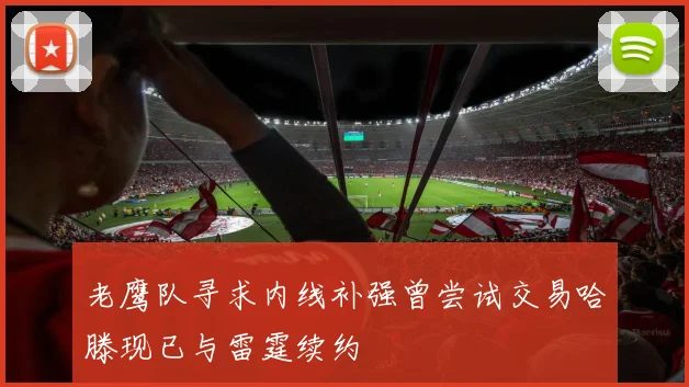 老鹰队寻求内线补强曾尝试交易哈滕现已与雷霆续约