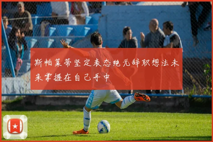 斯帕莱蒂坚定表态绝无辞职想法未来掌握在自己手中