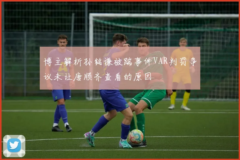 博主解析孙铭谦被踹事件VAR判罚争议未让唐顺齐查看的原因