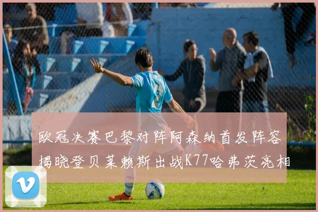 欧冠决赛巴黎对阵阿森纳首发阵容揭晓登贝莱赖斯出战K77哈弗茨亮相