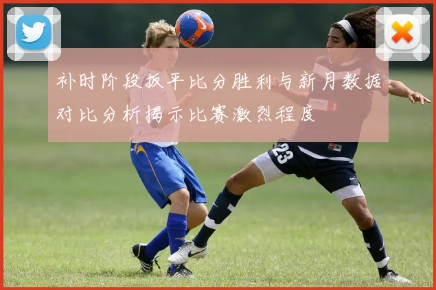 补时阶段扳平比分胜利与新月数据对比分析揭示比赛激烈程度