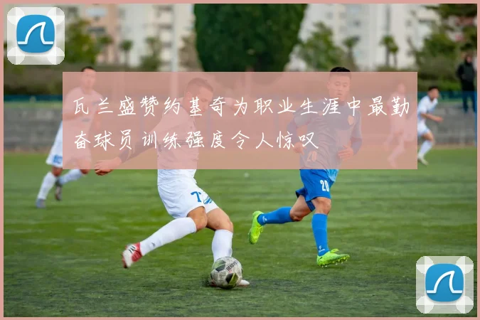 瓦兰盛赞约基奇为职业生涯中最勤奋球员训练强度令人惊叹
