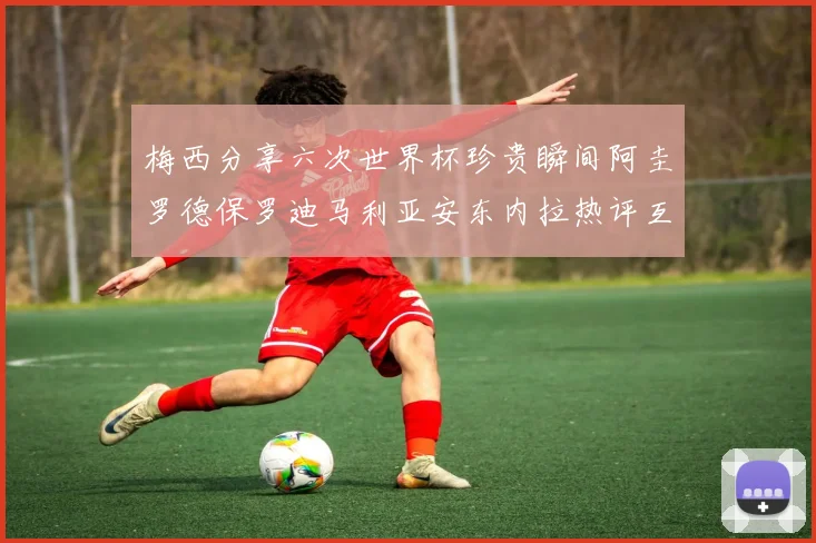 梅西分享六次世界杯珍贵瞬间阿圭罗德保罗迪马利亚安东内拉热评互动