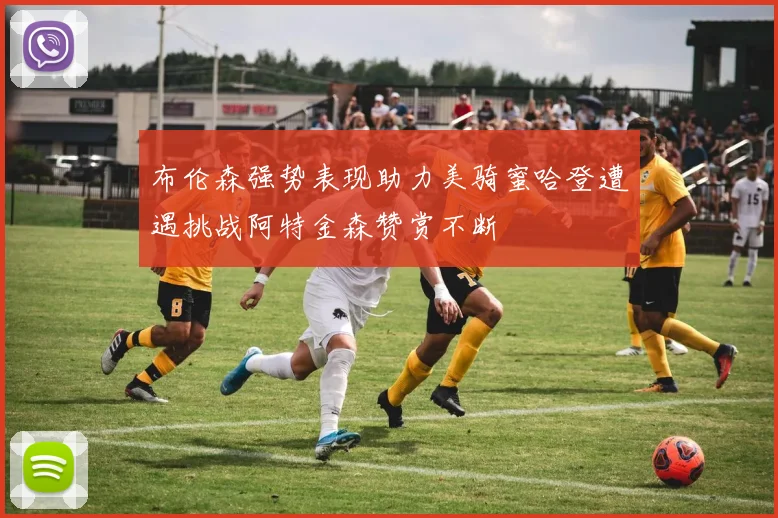 布伦森强势表现助力美骑蜜哈登遭遇挑战阿特金森赞赏不断