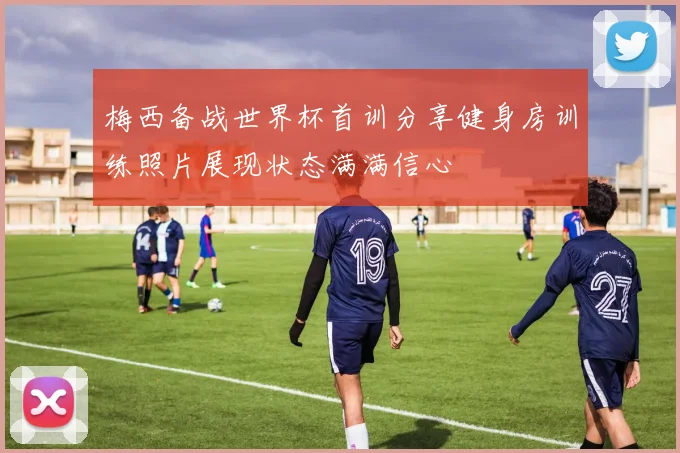 梅西备战世界杯首训分享健身房训练照片展现状态满满信心