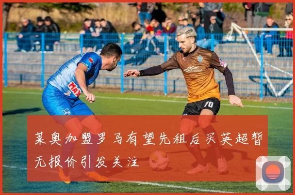 莱奥加盟罗马有望先租后买英超暂无报价引发关注