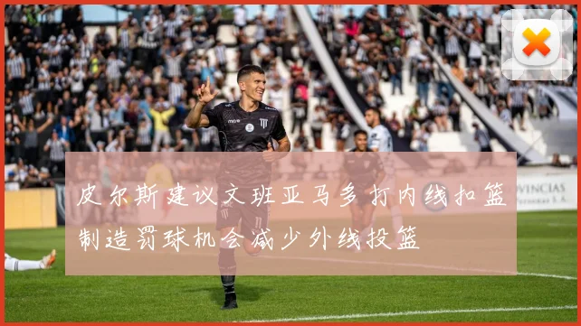 皮尔斯建议文班亚马多打内线扣篮制造罚球机会减少外线投篮