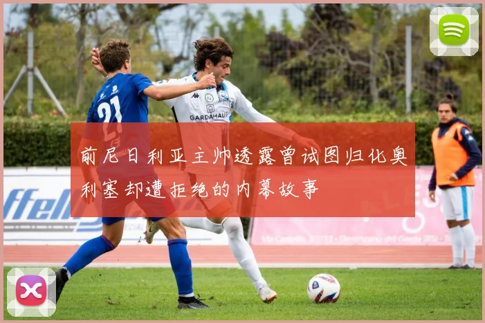 前尼日利亚主帅透露曾试图归化奥利塞却遭拒绝的内幕故事