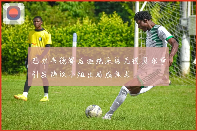 巴尔韦德赛后拒绝采访无视贝尔萨引发热议小组出局成焦点