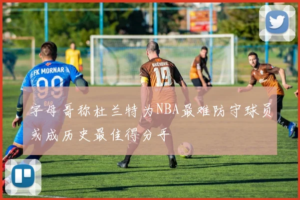 字母哥称杜兰特为NBA最难防守球员或成历史最佳得分手
