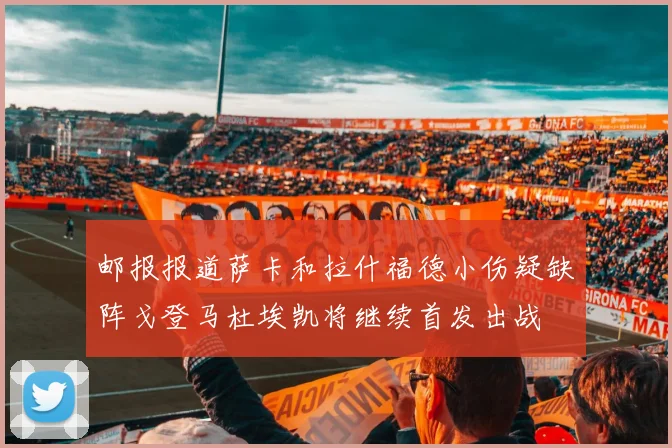 邮报报道萨卡和拉什福德小伤疑缺阵戈登马杜埃凯将继续首发出战