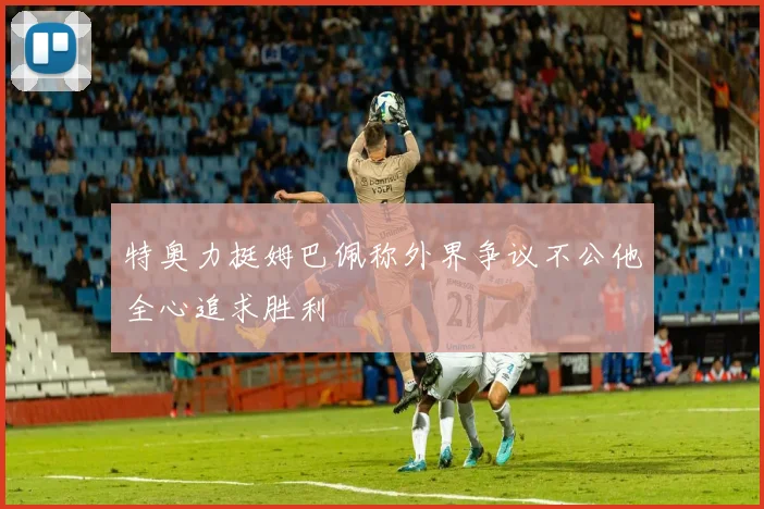 特奥力挺姆巴佩称外界争议不公他全心追求胜利