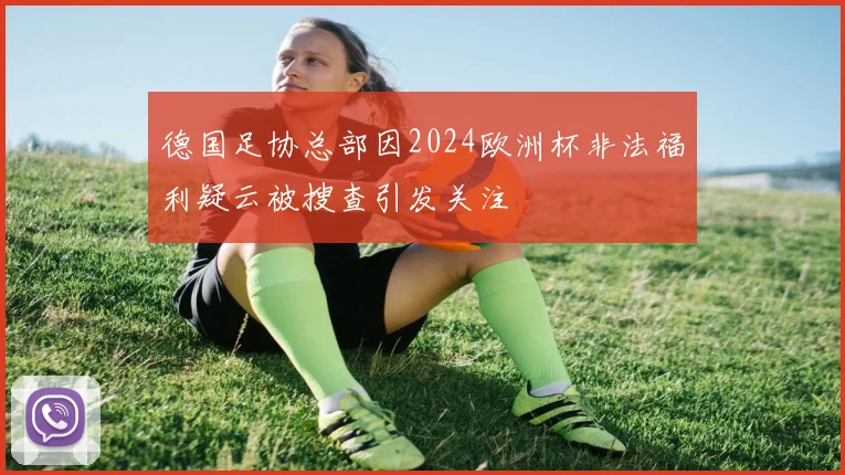 德国足协总部因2024欧洲杯非法福利疑云被搜查引发关注