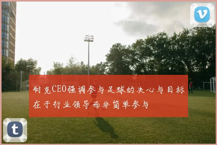 耐克CEO强调参与足球的决心与目标在于行业领导而非简单参与