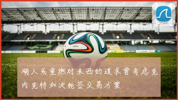 湖人或重燃对米西的追求曾考虑克内克特加次轮签交易方案