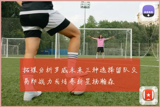 拓媒分析罗威未来三种选择留队交易即战力或培养新星杨瀚森