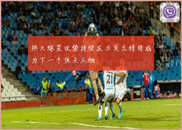 热火球星攻势持续发力莫兰特将成为下一个焦点人物