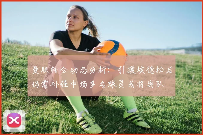 曼联转会动态分析：引援埃德松后仍需补强中场多名球员或将离队