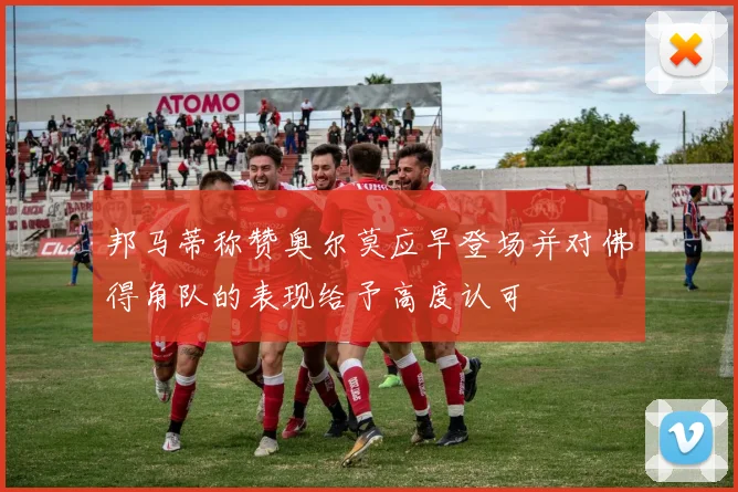 邦马蒂称赞奥尔莫应早登场并对佛得角队的表现给予高度认可